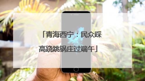 青海西宁：民众踩高跷跳锅庄过端午